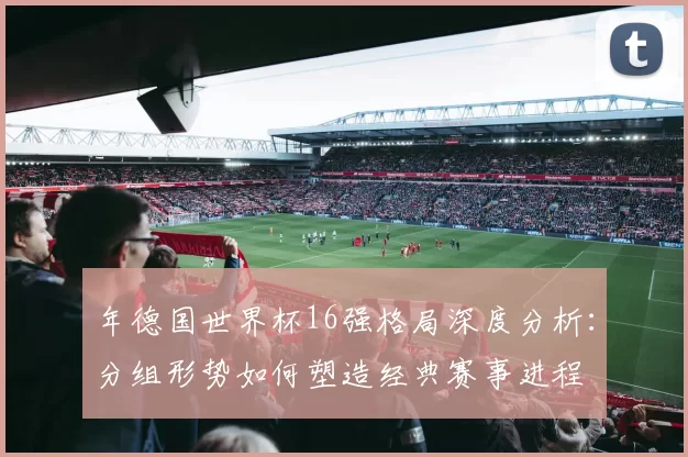 年德国世界杯16强格局深度分析：分组形势如何塑造经典赛事进程