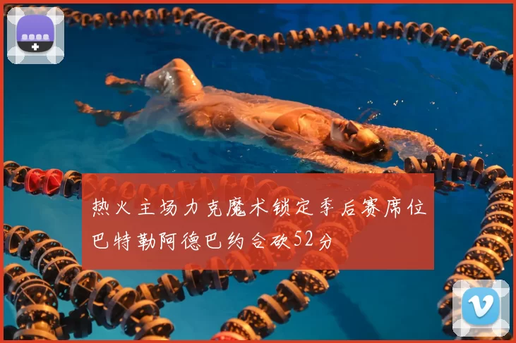 热火主场力克魔术锁定季后赛席位巴特勒阿德巴约合砍52分