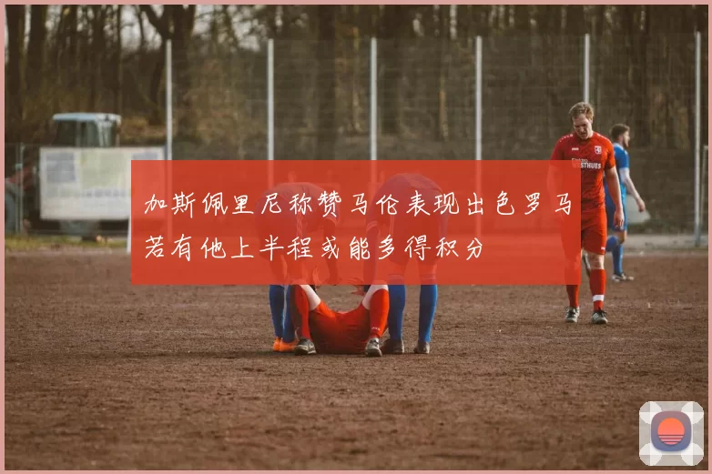 加斯佩里尼称赞马伦表现出色罗马若有他上半程或能多得积分