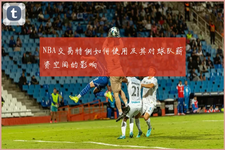 NBA交易特例如何使用及其对球队薪资空间的影响