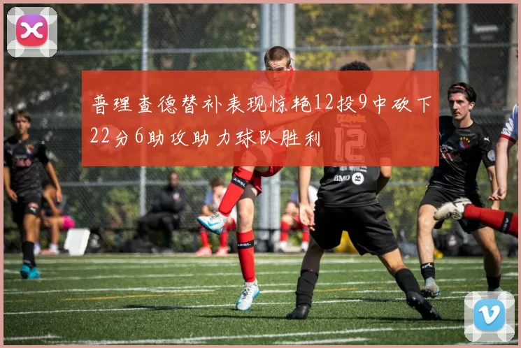普理查德替补表现惊艳12投9中砍下22分6助攻助力球队胜利