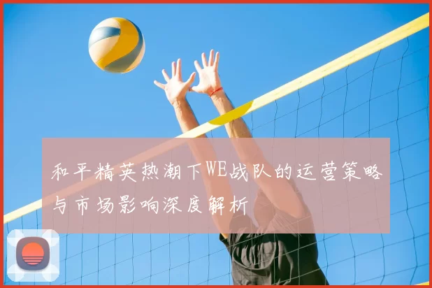 和平精英热潮下WE战队的运营策略与市场影响深度解析