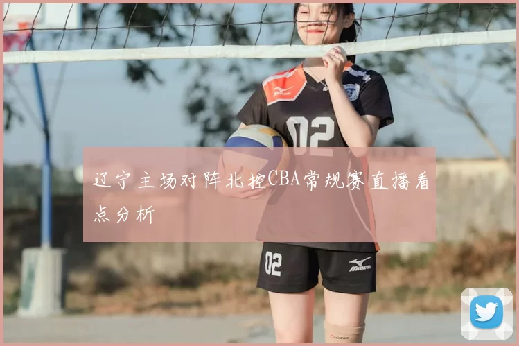 辽宁主场对阵北控CBA常规赛直播看点分析