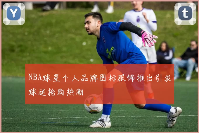 NBA球星个人品牌图标服饰推出引发球迷抢购热潮