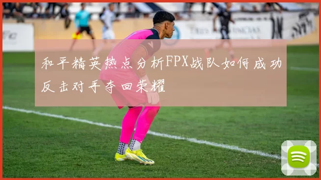 和平精英热点分析FPX战队如何成功反击对手夺回荣耀