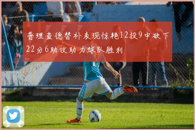 普理查德替补表现惊艳12投9中砍下22分6助攻助力球队胜利
