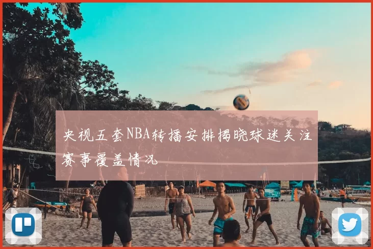 央视五套NBA转播安排揭晓球迷关注赛事覆盖情况