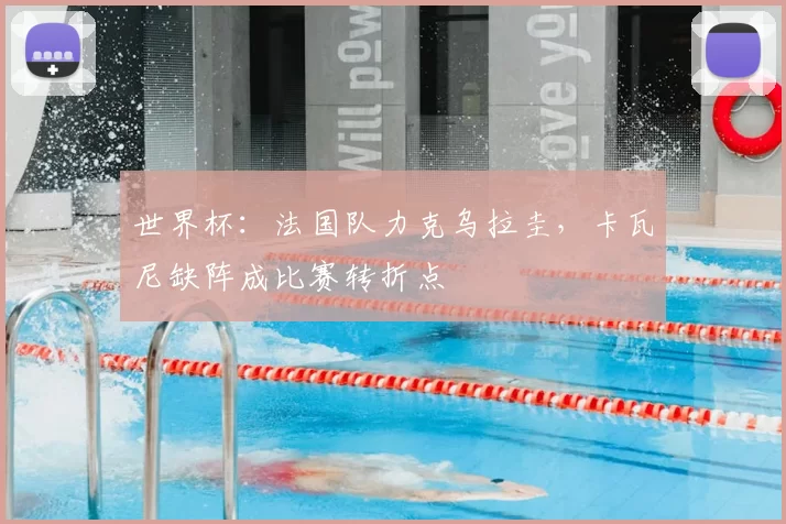 世界杯：法国队力克乌拉圭，卡瓦尼缺阵成比赛转折点
