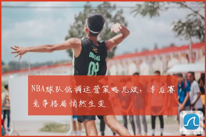 NBA球队低调运营策略见效，季后赛竞争格局悄然生变