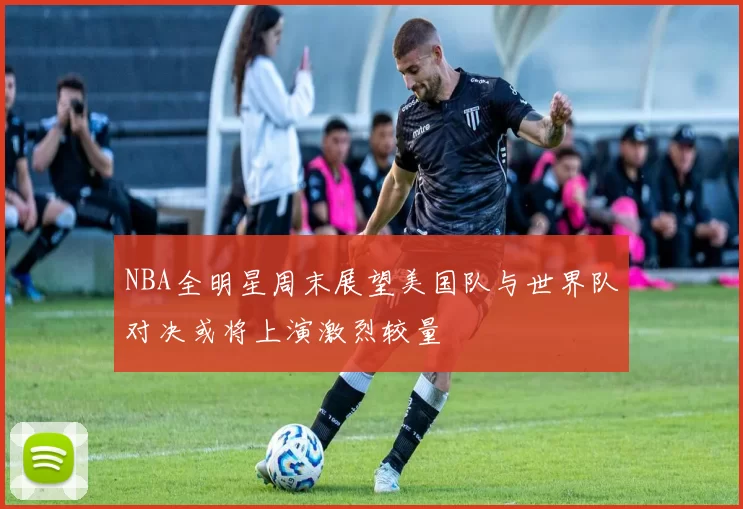 NBA全明星周末展望美国队与世界队对决或将上演激烈较量