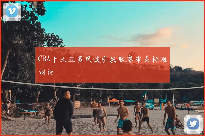 CBA十大丑男风波引发联赛审美标准讨论