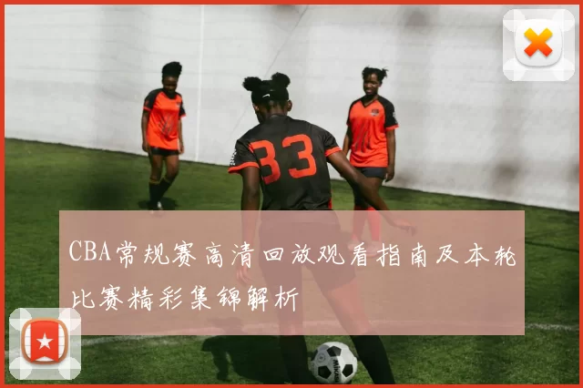 CBA常规赛高清回放观看指南及本轮比赛精彩集锦解析