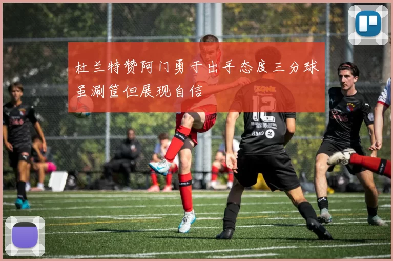 杜兰特赞阿门勇于出手态度三分球虽涮筐但展现自信