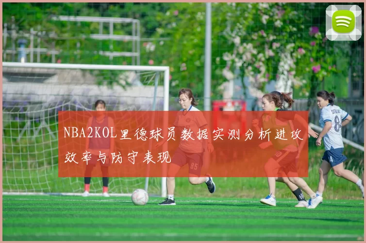 NBA2KOL里德球员数据实测分析进攻效率与防守表现
