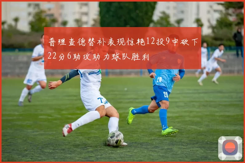 普理查德替补表现惊艳12投9中砍下22分6助攻助力球队胜利