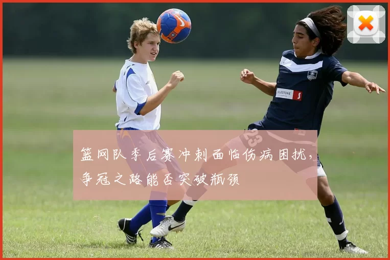 篮网队季后赛冲刺面临伤病困扰，争冠之路能否突破瓶颈