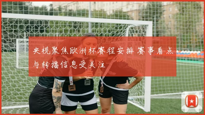 央视聚焦欧洲杯赛程安排 赛事看点与转播信息受关注