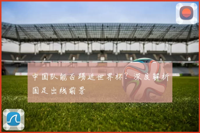 中国队能否踢进世界杯？深度解析国足出线前景