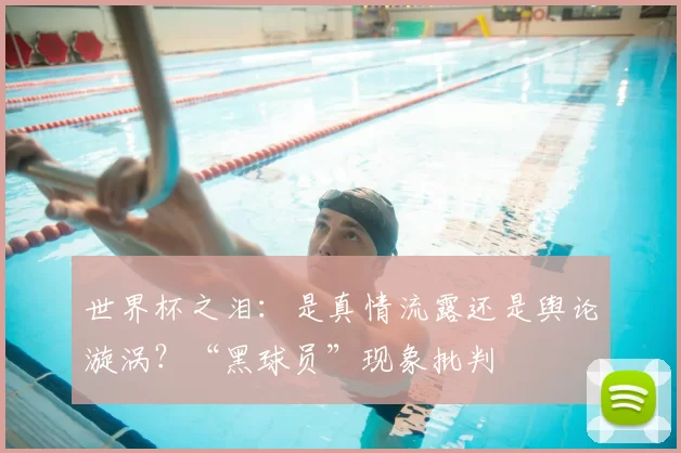 世界杯之泪:是真情流露还是舆论漩涡?“黑球员”现象批判