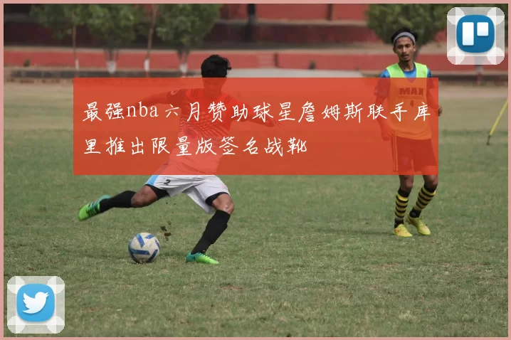 最强nba六月赞助球星詹姆斯联手库里推出限量版签名战靴