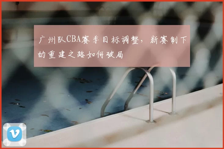 广州队CBA赛季目标调整,新赛制下的重建之路如何破局