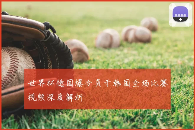 世界杯德国爆冷负于韩国全场比赛视频深度解析
