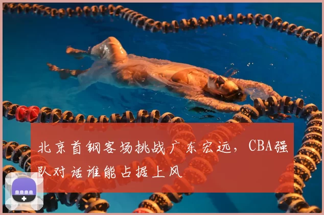 北京首钢客场挑战广东宏远，CBA强队对话谁能占据上风