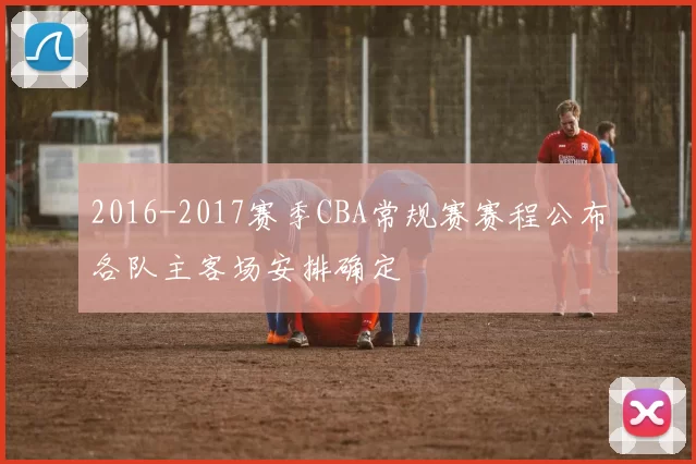 2016-2017赛季CBA常规赛赛程公布各队主客场安排确定