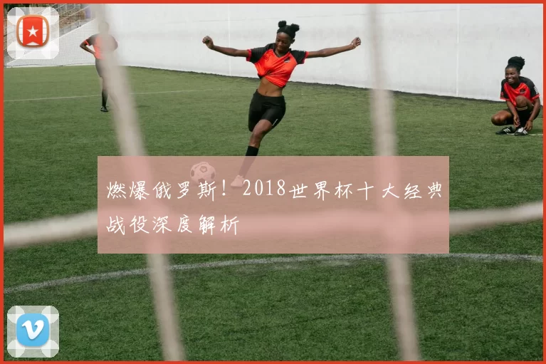 燃爆俄罗斯！2018世界杯十大经典战役深度解析
