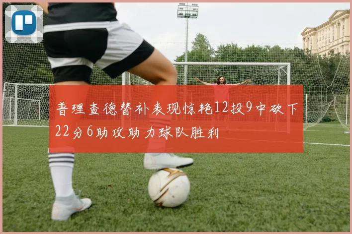 普理查德替补表现惊艳12投9中砍下22分6助攻助力球队胜利