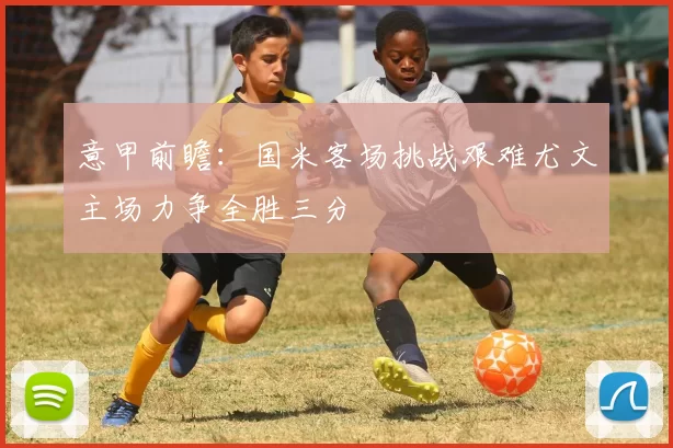 意甲前瞻：国米客场挑战艰难尤文主场力争全胜三分